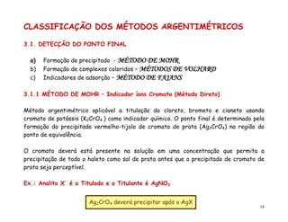 18
CLASSIFICAÇÃO DOS MÉTODOS ARGENTIMÉTRICOS
3.1. DETECÇÃO DO PONTO FINAL
a) Formação de precipitado - MÉTODO DE MOHR
b) Formação de complexos coloridos – MÉTODOS DE VOLHARD
c) Indicadores de adsorção – MÉTODO DE FAJANS
3.1.1 MÉTODO DE MOHR – Indicador íons Cromato (Método Direto)
Método argentimétrico aplicável a titulação do cloreto, brometo e cianeto usando
cromato de potássio (K2CrO4 ) como indicador químico. O ponto final é determinado pela
formação do precipitado vermelho-tijolo de cromato de prata (Ag2CrO4) na região do
ponto de equivalência.
O cromato deverá está presente na solução em uma concentração que permita a
precipitação de todo o haleto como sal de prata antes que o precipitado de cromato de
prata seja perceptível.
Ex.: Analito X-
é o Titulado e o Titulante é AgNO3
Ag2CrO4 deverá precipitar após o AgX
 