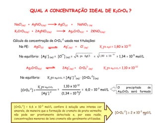 19
Cálculo da concentração de CrO4
-2
usada nas titulações:
No equilíbrio: K ps Ag2CrO4 = [Ag
] 2
(aq)  [CrO4
-2
] (aq)
No equilíbrio: [Ag
] (aq) = [Cl¯] (aq) = AgCl
ps
K =
-10
10
x
1,80 = 1,34  10-5
mol/L
No PE: AgCl(s) Ag+
(aq) + Cl-
(aq) K ps AgCl = 1,80 x 10-10
[CrO4
-2
] =
[Ag
] 2
K ps Ag2CrO4
=
1,10 x 10-12
(1,34  10-5
)2
= 6,0  10-3
mol/L
[CrO4
-2
]  2 x 10-3
mol/L
[CrO4
-2
] = 6,6 x 10-3
mol/L confere à solução uma intensa cor
amarela, de maneira que a formação do cromato de prata vermelho
não pode ser prontamente detectada e, por essa razão,
concentrações menores de íons cromato são geralmente utilizadas.
QUAL A CONCENTRAÇÃO IDEAL DE K2CrO4 ?
O precipitado de
Ag2CrO4 será formado
após o PE.
Ag2CrO4(s) 2Ag+
(aq) + CrO4
2-
(aq) K ps Ag2CrO4 = 1,10 x 10-12
K2CrO4(aq) + 2AgNO3(aq) Ag2CrO4(s) + 2KNO3(aq)
NaCl(aq) + AgNO3(aq) AgCl(s) + NaNO3 (aq
 