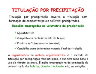 2
TITULAÇÃO POR PRECIPITAÇÃO
A argentimetria ou método argentométrico é o método de
titulação por precipitação mais utilizado, e que tem como base o
uso do nitrato de prata. É muito empregado na determinação da
concentração dos haletos, cianeto, tiocianato, etc, em soluções.
Titulação por precipitação envolve a titulação com
formação de compostos pouco solúveis: precipitados.
Reações empregadas na volumetria de precipitação
 Quantitativa;
 Completa em curto intervalo de tempo;
 Produto suficientemente insolúvel;
 Condições para determinar o ponto final da titulação
 