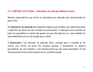 21
3.1.2 MÉTODO DE FAJANS – Indicadores de adsorção (Método Direto)
Método argentimétrico que utiliza os indicadores de adsorção para determinação do
ponto final.
Os indicadores de adsorção são compostos orgânicos que tendem a ser adsorvidos sobre
a superfície do sólido em uma titulação de precipitação. A adsorção ocorre próximo do
ponto de equivalência e resulta não apenas em uma alteração de cor, como também em
uma transferência de cor da solução para o sólido.
A fluoresceína é um indicador de adsorção típico, utilizado para a titulação do íon
cloreto com nitrato de prata. Em soluções aquosas, a fluoresceína se dissocia
parcialmente em íons hidrônio e íons fluoresceinato que são verde-amarelados. O íons
fluoresceinato forma um sal de prata de cor vermelha intensa.
 