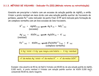 24
Consiste em precipitar o haleto com um excesso de solução padrão de AgNO3, e então
titular a prata residual em meio ácido com uma solução padrão auxiliar de tiocianato de
potássio, usando Fe+3
como indicador do ponto final. O PF será indicado pela formação de
um complexo vermelho com um leve excesso de íons tiocianato.
X¯ (aq) + AgNO3 (aq) Ag X (s) + NO3¯ (aq)
(excesso)
Ag
(aq) + KSCN (aq) AgSCN (s) + K
(aq)
(residual)
Fe+3
(aq) + KSCN (aq) [Fe(SCN) +2
] (aq) + K
(aq)
(complexo vermelho)
V Ag
total = V Ag
que reagiu com haleto + V Ag
residual
n° de moles Ag
total = n° de moles X¯ + n° de moles SCN¯
3.1.3. MÉTODO DE VOLHARD – Indicador Fe (III) (Método retorno ou retrotitulação)
Exemplo: Uma amostra de 50 mL de NaCl é tratada com 80,00 mL de uma solução padrão de AgNO3
0,100 mol/L. A prata residual é titulada com solução padrão auxiliar de KSCN 0,100 mol/L
consumindo 50,00 mL deste reagente.
 