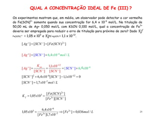 25
Os experimentos mostram que, em média, um observador pode detectar a cor vermelha
do Fe(SCN)2+
somente quando sua concentração for 6,4 x 10-6
mol/L. Na titulação de
50,00 mL de Ag+ 0,050 mol/L com KSCN 0,100 mol/L, qual a concentração de Fe3+
deveria ser empregada para reduzir o erro de titulação para próximo de zero? Dado Kf
Fe(SCN) +2
= 1,05 x 103
e Kps AgSCN = 1,1 x 10-12
.
QUAL A CONCENTRAÇÃO IDEAL DE Fe (III) ?
L
mol
Fe
x
Fe
x
x
SCN
Fe
SCN
Fe
x
K
L
mol
x
SCN
x
SCN
x
SCN
x
SCN
SCN
x
SCN
K
Ag
L
mol
x
SCN
Ag
SCN
Fe
SCN
Ag
f
ps
/
036
,
0
]
[
10
7
,
1
]
[
10
4
,
6
10
05
,
1
]
][
[
]
)
(
[
10
05
,
1
/
10
7
,
1
]
[
0
10
1
,
1
]
[
10
4
,
6
]
[
10
4
,
6
]
[
]
[
10
1
,
1
]
[
]
[
/
10
4
,
6
]
[
]
[
]
)
(
[
]
[
]
[
3
7
3
6
3
3
2
3
7
12
6
2
6
12
6
2










































 