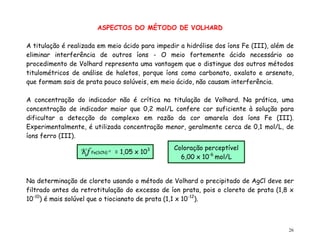 26
ASPECTOS DO MÉTODO DE VOLHARD
A titulação é realizada em meio ácido para impedir a hidrólise dos íons Fe (III), além de
eliminar interferência de outros íons - O meio fortemente ácido necessário ao
procedimento de Volhard representa uma vantagem que o distingue dos outros métodos
titulométricos de análise de haletos, porque íons como carbonato, oxalato e arsenato,
que formam sais de prata pouco solúveis, em meio ácido, não causam interferência.
A concentração do indicador não é crítica na titulação de Volhard. Na prática, uma
concentração de indicador maior que 0,2 mol/L confere cor suficiente à solução para
dificultar a detecção do complexo em razão da cor amarela dos íons Fe (III).
Experimentalmente, é utilizada concentração menor, geralmente cerca de 0,1 mol/L, de
íons ferro (III).
Na determinação de cloreto usando o método de Volhard o precipitado de AgCl deve ser
filtrado antes da retrotitulação do excesso de íon prata, pois o cloreto de prata (1,8 x
10-10
) é mais solúvel que o tiocianato de prata (1,1 x 10-12
).
Coloração perceptível
6,00 x 10-6
mol/L
Kf Fe(SCN) +2
= 1,05 x 103
 