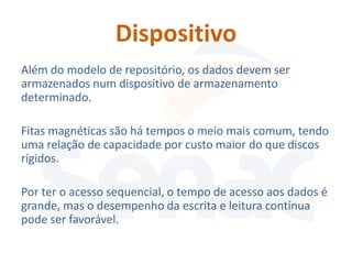 Dispositivo
Além do modelo de repositório, os dados devem ser
armazenados num dispositivo de armazenamento
determinado.

Fitas magnéticas são há tempos o meio mais comum, tendo
uma relação de capacidade por custo maior do que discos
rígidos.

Por ter o acesso sequencial, o tempo de acesso aos dados é
grande, mas o desempenho da escrita e leitura contínua
pode ser favorável.
 