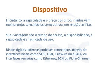 Dispositivo
Entretanto, a capacidade e o preço dos discos rígidos vêm
melhorando, tornando-os competitivos em relação às fitas.

Suas vantagens são o tempo de acesso, a disponibilidade, a
capacidade e a facilidade de uso.

Discos rígidos externos pode ser conectados através de
interfaces locais como SCSI, USB, FireWire ou eSATA, ou
interfaces remotas como Ethernet, SCSI ou Fibre Channel.
 