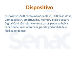 Dispositivo
Dispositivos SSD como memória flash, USB flash drive,
CompactFlash, SmartMedia, Memory Stick e Secure
Digital Card são relativamente caros para sua baixa
capacidade, mas oferecem grande portabilidade e
facilidade de uso.
 