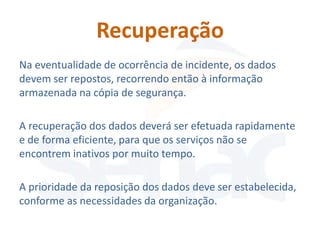 Recuperação
Na eventualidade de ocorrência de incidente, os dados
devem ser repostos, recorrendo então à informação
armazenada na cópia de segurança.

A recuperação dos dados deverá ser efetuada rapidamente
e de forma eficiente, para que os serviços não se
encontrem inativos por muito tempo.

A prioridade da reposição dos dados deve ser estabelecida,
conforme as necessidades da organização.
 