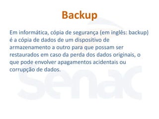 Backup
Em informática, cópia de segurança (em inglês: backup)
é a cópia de dados de um dispositivo de
armazenamento a outro para que possam ser
restaurados em caso da perda dos dados originais, o
que pode envolver apagamentos acidentais ou
corrupção de dados.
 