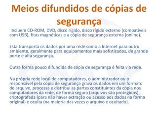 Meios difundidos de cópias de
          segurança
 Incluem CD-ROM, DVD, disco rígido, disco rígido externo (compatíveis
com USB), fitas magnéticas e a cópia de segurança externa (online).

Esta transporta os dados por uma rede como a Internet para outro
ambiente, geralmente para equipamentos mais sofisticados, de grande
porte e alta segurança.

Outra forma pouco difundida de cópia de segurança é feita via rede.

Na própria rede local de computadores, o administrador ou o
responsável pela cópia de segurança grava os dados em um formato
de arquivo, processa e distribui as partes constituintes da cópia nos
computadores da rede, de forma segura (arquivos são protegidos),
criptografada (para não haver extração ou acesso aos dados na forma
original) e oculta (na maioria das vezes o arquivo é ocultado).
 