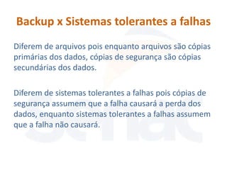 Backup x Sistemas tolerantes a falhas
Diferem de arquivos pois enquanto arquivos são cópias
primárias dos dados, cópias de segurança são cópias
secundárias dos dados.

Diferem de sistemas tolerantes a falhas pois cópias de
segurança assumem que a falha causará a perda dos
dados, enquanto sistemas tolerantes a falhas assumem
que a falha não causará.
 