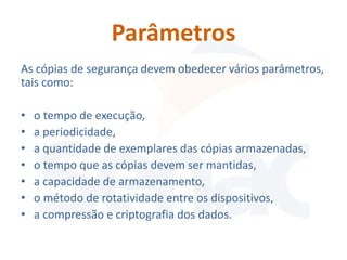 Parâmetros
As cópias de segurança devem obedecer vários parâmetros,
tais como:

•   o tempo de execução,
•   a periodicidade,
•   a quantidade de exemplares das cópias armazenadas,
•   o tempo que as cópias devem ser mantidas,
•   a capacidade de armazenamento,
•   o método de rotatividade entre os dispositivos,
•   a compressão e criptografia dos dados.
 