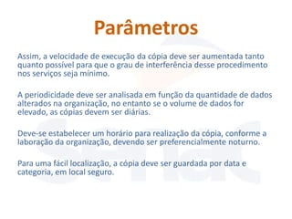 Parâmetros
Assim, a velocidade de execução da cópia deve ser aumentada tanto
quanto possível para que o grau de interferência desse procedimento
nos serviços seja mínimo.

A periodicidade deve ser analisada em função da quantidade de dados
alterados na organização, no entanto se o volume de dados for
elevado, as cópias devem ser diárias.

Deve-se estabelecer um horário para realização da cópia, conforme a
laboração da organização, devendo ser preferencialmente noturno.

Para uma fácil localização, a cópia deve ser guardada por data e
categoria, em local seguro.
 