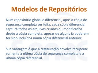 Modelos de Repositórios
Num repositório global e diferencial, após a cópia de
segurança completa ser feita, cada cópia diferencial
captura todos os arquivos criados ou modificados
desde a cópia completa, apesar de alguns já poderem
ter sido incluídos numa cópia diferencial anterior.

Sua vantagem é que a restauração envolve recuperar
somente a última cópia de segurança completa e a
última cópia diferencial.
 