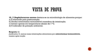 10. O Staphylococcus aureus destaca-se na microbiologia de alimentos porque:
a) É eliminado pela pasteurização.
b) Produz enterotoxina termoestável causadora de intoxicação.
c) Cresce apenas em temperaturas abaixo de 7 °C.
d) É indicador de poluição ambiental.
Resposta: b)
Justificativa: S. aureus causa intoxicações alimentares por enterotoxinas termoestáveis,
mesmo após cocção
 