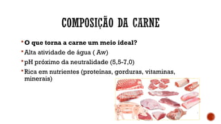 O que torna a carne um meio ideal?
Alta atividade de água ( Aw)
pH próximo da neutralidade (5,5-7,0)
Rica em nutrientes (proteínas, gorduras, vitaminas,
minerais)
 