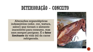 Alterações organolépticas
indesejáveis (odor, cor, textura,
sabor) que tornam o alimento
inaceitável para consumo, mas
nem sempre perigoso. É o fator
limitante da vida útil da carne
refrigerada.
 