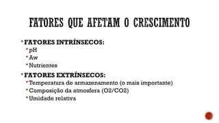FATORES INTRÍNSECOS:
 pH
 Aw
 Nutrientes
FATORES EXTRÍNSECOS:
 Temperatura de armazenamento (o mais importante)
 Composição da atmosfera (O2/CO2)
 Umidade relativa
 