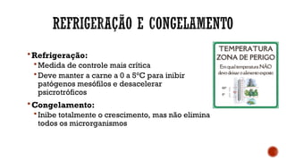 Refrigeração:
 Medida de controle mais crítica
 Deve manter a carne a 0 a 5°C para inibir
patógenos mesófilos e desacelerar
psicrotróficos
Congelamento:
 Inibe totalmente o crescimento, mas não elimina
todos os microrganismos
60°
5°
 