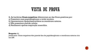 3. As bactérias Gram-negativas diferenciam-se das Gram-positivas por:
a) Possuírem mais peptídeoglicano e ácido teicóico.
b) Apresentarem lipopolissacarídeos na membrana externa.
c) Não possuírem parede celular.
d) Realizarem apenas respiração anaeróbia.
Resposta: b)
Justificativa: Gram-negativas têm parede fina de peptídeoglicano e membrana externa rica
em LPS
 