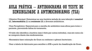 •Objetivo Principal: Determinar se uma bactéria isolada de uma infecção é sensível
(S), intermediária (I) ou resistente (R) a diversos antibióticos.
•Guia Terapêutico: Essencial para a escolha do antibiótico mais eficaz para tratar o
paciente, prevenindo falhas no tratamento.
•O teste não identifica a bactéria (isso é feito por outros métodos), mas sim como ela
se comporta diante dos medicamentos.
•Necessário fazer coloração de Gram ou conhecer o gênero bacteriano.
•Usar a tabela do fabricante para escolher o ATB a partir da classificação de Gram.
 