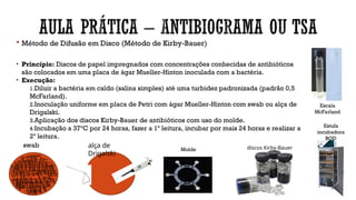  Método de Difusão em Disco (Método de Kirby-Bauer)
• Princípio: Discos de papel impregnados com concentrações conhecidas de antibióticos
são colocados em uma placa de ágar Mueller-Hinton inoculada com a bactéria.
• Execução:
1.Diluir a bactéria em caldo (salina simples) até uma turbidez padronizada (padrão 0,5
McFarland).
2.Inoculação uniforme em placa de Petri com ágar Mueller-Hinton com swab ou alça de
Drigalski.
3.Aplicação dos discos Kirby-Bauer de antibióticos com uso do molde.
4.Incubação a 37°C por 24 horas, fazer a 1ª leitura, incubar por mais 24 horas e realizar a
2ª leitura.
swab alça de
Drigalski
Escala
McFarland
Molde discos Kirby-Bauer
Estufa
incubadora
BOD
 