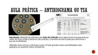 Resultado: Medição do diâmetro do Halo de Inibição com régua (área transparente ao
redor do disco onde a bactéria não cresceu, o tamanho do halo é usado para determinar o
grau de sensibilidade).
•Método mais comum e de baixo custo. O halo grande indica sensibilidade; halo
pequeno ou ausente indica resistência.
 