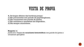 4. Os fungos diferem das bactérias porque:
a) São procariontes com parede de peptídeoglicano.
b) São eucariontes com parede de quitina.
c) São acelulares e necessitam de hospedeiro.
d) São sempre unicelulares.
Resposta: b)
Justificativa: Fungos são eucariontes heterotróficos com parede de quitina e
armazenam glicogênio
 