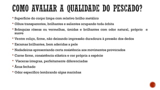  Superfície do corpo limpa com relativo brilho metálico
 Olhos transparentes, brilhantes e salientes ocupando toda órbita
 Brânquias róseas ou vermelhas, úmidas e brilhantes com odor natural, próprio e
suave
 Ventre roliço, firme, não deixando impressão duradoura à pressão dos dedos
 Escamas brilhantes, bem aderidas a pele
 Nadadeiras apresentando certa resistência aos movimentos provocados
 Carne firme, consistência elástica e cor própria a espécie
 Vísceras íntegras, perfeitamente diferenciadas
 Ânus fechado
 Odor específico lembrando algas marinhas
 