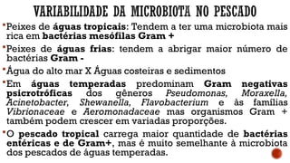 Peixes de águas tropicais: Tendem a ter uma microbiota mais
rica em bactérias mesófilas Gram +
Peixes de águas frias: tendem a abrigar maior número de
bactérias Gram -
Água do alto mar X Águas costeiras e sedimentos
Em águas temperadas predominam Gram negativas
psicrotróficas dos gêneros Pseudomonas, Moraxella,
Acinetobacter, Shewanella, Flavobacterium e às famílias
Vibrionaceae e Aeromonadaceae mas organismos Gram +
também podem crescer em variadas proporções.
O pescado tropical carrega maior quantidade de bactérias
entéricas e de Gram+, mas é muito semelhante à microbiota
dos pescados de águas temperadas.
 