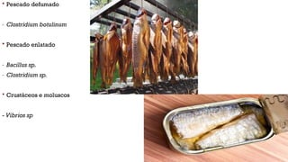  Pescado defumado
- Clostridium botulinum
 Pescado enlatado
- Bacillus sp.
- Clostridium sp.
 Crustáceos e moluscos
- Vibrios sp
 
