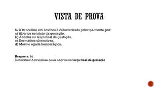 5. A brucelose em bovinos é caracterizada principalmente por:
a) Abortos no início da gestação.
b) Abortos no terço final da gestação.
c) Dermatites ulcerativas.
d) Mastite aguda hemorrágica.
Resposta: b)
Justificativa: A brucelose causa abortos no terço final da gestação
 
