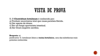 7. O Clostridium botulinum é conhecido por:
a) Produzir neurotoxina letal que causa paralisia flácida.
b) Ser agente do tétano.
c) Ser um fungo oportunista intestinal.
d) Ser Gram-negativo aeróbio.
Resposta: a)
Justificativa: C. botulinum libera a toxina botulínica, uma das substâncias mais
potentes conhecidas
 
