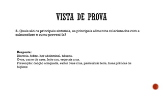 8. Quais são os principais sintomas, os principais alimentos relacionados com a
salmonelose e como preveni-la?
Resposta:
Diarreia, febre, dor abdominal, náusea.
Ovos, carne de aves, leite cru, vegetais crus.
Prevenção: cocção adequada, evitar ovos crus, pasteurizar leite, boas práticas de
higiene
 