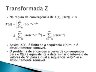  Na região de convergência de X(z), |X(z)| < ∞
 Assim |X(z)| é finito se a sequência x(n)r^-n é
absolutamente somável.
 O problema de encontrar a curva de convergência
para o X(z) é equivalente a determinar o intervalo de
valores de “r” para a qual a sequência x(n)r^-n é
absolutamente somável.
 