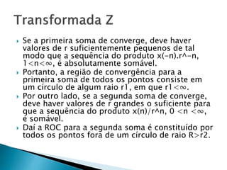  Se a primeira soma de converge, deve haver
valores de r suficientemente pequenos de tal
modo que a sequência do produto x(-n).r^-n,
1<n<∞, é absolutamente somável.
 Portanto, a região de convergência para a
primeira soma de todos os pontos consiste em
um círculo de algum raio r1, em que r1<∞.
 Por outro lado, se a segunda soma de converge,
deve haver valores de r grandes o suficiente para
que a sequência do produto x(n)/r^n, 0 <n <∞,
é somável.
 Daí a ROC para a segunda soma é constituído por
todos os pontos fora de um círculo de raio R>r2.
 