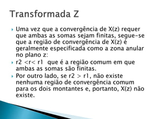  Uma vez que a convergência de X(z) requer
que ambas as somas sejam finitas, segue-se
que a região de convergência de X(z) é
geralmente especificada como a zona anular
no plano z:
 r2 <r< r1 que é a região comum em que
ambas as somas são finitas.
 Por outro lado, se r2 > r1, não existe
nenhuma região de convergência comum
para os dois montantes e, portanto, X(z) não
existe.
 