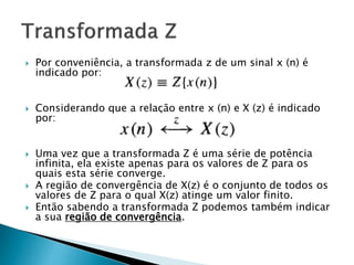 Por conveniência, a transformada z de um sinal x (n) é
indicado por:
 Considerando que a relação entre x (n) e X (z) é indicado
por:
 Uma vez que a transformada Z é uma série de potência
infinita, ela existe apenas para os valores de Z para os
quais esta série converge.
 A região de convergência de X(z) é o conjunto de todos os
valores de Z para o qual X(z) atinge um valor finito.
 Então sabendo a transformada Z podemos também indicar
a sua região de convergência.
 