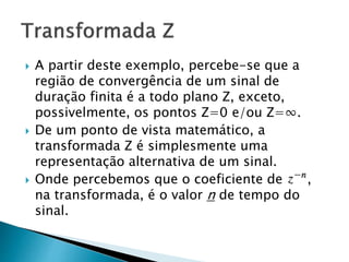  A partir deste exemplo, percebe-se que a
região de convergência de um sinal de
duração finita é a todo plano Z, exceto,
possivelmente, os pontos Z=0 e/ou Z=∞.
 De um ponto de vista matemático, a
transformada Z é simplesmente uma
representação alternativa de um sinal.
 Onde percebemos que o coeficiente de ,
na transformada, é o valor n de tempo do
sinal.
 