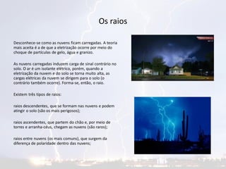 Os raios
Desconhece-se como as nuvens ficam carregadas. A teoria
mais aceita é a de que a eletrização ocorre por meio do
choque de partículas de gelo, água e granizo.
As nuvens carregadas induzem carga de sinal contrário no
solo. O ar é um isolante elétrico, porém, quando a
eletrização da nuvem e do solo se torna muito alta, as
cargas elétricas da nuvem se dirigem para o solo (o
contrário também ocorre). Forma-se, então, o raio.
Existem três tipos de raios:
raios descendentes, que se formam nas nuvens e podem
atingir o solo (são os mais perigosos);
raios ascendentes, que partem do chão e, por meio de
torres e arranha-céus, chegam as nuvens (são raros);
raios entre nuvens (os mais comuns), que surgem da
diferença de polaridade dentro das nuvens;
 