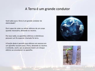 A Terra é um grande condutor
Você sabia que a Terra é um grande condutor de
eletricidade?
Ela é capaz de ceder ou retirar elétrons de um corpo
quando necessário, deixando-os neutros.
Por essa razão, os aparelhos elétricos e eletrônicos
possuem um fio especial, chamado fio terra.
A função deste é permitir que elétrons em excesso em
um aparelho escoem para a Terra, deixando-os neutros
e evitando, assim, que as pessoas levem um choque
elétrico ao encostarem no aparelho.
 