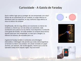 Curiosidade - A Gaiola de Faraday
Qual o melhor lugar para se proteger de uma tempestade com raios?
Dentro de um automóvel! Em um condutor, as cargas elétricas se
distribuem pela sua superfície, ou seja, nenhuma carga elétrica se
situa no interior do condutor.
Simplificando, não há carga elétrica em movimento no interior do
condutor, e, mesmo que um raio atinja um automóvel, nada
acontecerá com a pessoa no seu interior. Esse dispositivo é conhecido
como gaiola de Faraday. Um avião também se comporta dessa forma:
quando passa por uma tempestade, os raios que o atingem, os
elétrons em excesso, são escoados para o ar.
A gaiola de Faraday também é conhecida como blindagem
eletrostática. A blindagem não permite que ondas eletromagnéticas
se formem no interior do condutor. Um celular enrolado em papel-
alumínio, por exemplo, não recebe ligações, mesmo que o sinal da
operadora esteja forte naquela região. Faça esse teste!
 