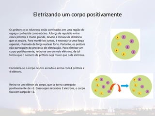 Eletrizando um corpo positivamente
Os prótons e os nêutrons estão confinados em uma região do
espaço conhecida como núcleo. A força de repulsão entre
esses prótons é muito grande, devido à minúscula distância
que os separa. Para mantê-los juntos, é necessária uma força
especial, chamada de força nuclear forte. Portanto, os prótons
não participam do processo de eletrização. Para eletrizar um
corpo positivamente, retira-se um ou mais elétrons, de tal
forma que o número de prótons seja maior que o de elétrons.
Considera-se o corpo neutro ao lado e acima com 4 prótons e
4 elétrons.
Retira-se um elétron do corpo, que se torna carregado
positivamente de +1. Caso sejam retirados 2 elétrons, o corpo
fica com carga de +2.
 