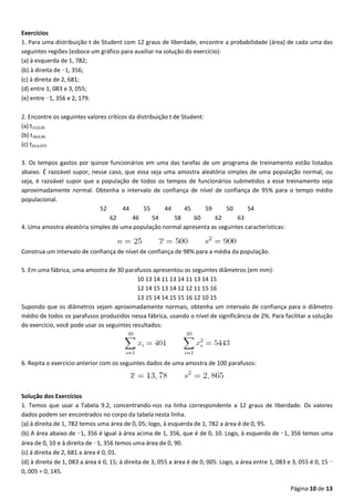 Página 10 de 13
Exercícios
1. Para uma distribuição t de Student com 12 graus de liberdade, encontre a probabilidade (área) de cada uma das
seguintes regiões (esboce um gráfico para auxiliar na solução do exercício):
(a) à esquerda de 1, 782;
(b) à direita de −1, 356;
(c) à direita de 2, 681;
(d) entre 1, 083 e 3, 055;
(e) entre −1, 356 e 2, 179.
2. Encontre os seguintes valores críticos da distribuição t de Student:
(a) t15;0,05
(b) t18;0,90
(c) t25;0,975
3. Os tempos gastos por quinze funcionários em uma das tarefas de um programa de treinamento estão listados
abaixo. É razoável supor, nesse caso, que essa seja uma amostra aleatória simples de uma população normal, ou
seja, é razoável supor que a população de todos os tempos de funcionários submetidos a esse treinamento seja
aproximadamente normal. Obtenha o intervalo de confiança de nível de confiança de 95% para o tempo médio
populacional.
52 44 55 44 45 59 50 54
62 46 54 58 60 62 63
4. Uma amostra aleatória simples de uma população normal apresenta as seguintes características:
Construa um intervalo de confiança de nível de confiança de 98% para a média da população.
5. Em uma fábrica, uma amostra de 30 parafusos apresentou os seguintes diâmetros (em mm):
10 13 14 11 13 14 11 13 14 15
12 14 15 13 14 12 12 11 15 16
13 15 14 14 15 15 16 12 10 15
Supondo que os diâmetros sejam aproximadamente normais, obtenha um intervalo de confiança para o diâmetro
médio de todos os parafusos produzidos nessa fábrica, usando o nível de significância de 2%. Para facilitar a solução
do exercício, você pode usar os seguintes resultados:
6. Repita o exercício anterior com os seguintes dados de uma amostra de 100 parafusos:
Solução dos Exercícios
1. Temos que usar a Tabela 9.2, concentrando-nos na linha correspondente a 12 graus de liberdade. Os valores
dados podem ser encontrados no corpo da tabela nesta linha.
(a) à direita de 1, 782 temos uma área de 0, 05; logo, à esquerda de 1, 782 a área é de 0, 95.
(b) A área abaixo de −1, 356 é igual à área acima de 1, 356, que é de 0, 10. Logo, à esquerda de −1, 356 temos uma
área de 0, 10 e à direita de −1, 356 temos uma área de 0, 90.
(c) à direita de 2, 681 a área é 0, 01.
(d) à direita de 1, 083 a área é 0, 15; à direita de 3, 055 a área é de 0, 005. Logo, a área entre 1, 083 e 3, 055 é 0, 15 −
0, 005 = 0, 145.
 