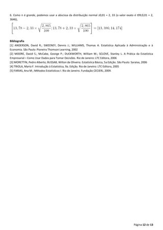 Página 12 de 13
6. Como n é grande, podemos usar a abscissa da distribuição normal z0,01 = 2, 33 (o valor exato é t99;0,01 = 2,
3646),
Bibliografia
[1] ANDERSON, David R.; SWEENEY, Dennis J.; WILLIAMS, Thomas A. Estatística Aplicada à Administração e à
Economia. São Paulo: Pioneira Thomson Learning, 2002
[2] MOORE, David S.; McCabe, George P.; DUCKWORTH, William M.; SCLOVE, Stanley L. A Prática da Estatística
Empresarial – Como Usar Dados para Tomar Decisões. Rio de Janeiro: LTC Editora, 2006
[3] MORETTIN, Pedro Alberto; BUSSAB, Wilton de Oliveira. Estatística Básica, 5a Edição. São Paulo: Saraiva, 2006
[4] TRIOLA, Mario F. Introdução à Estatística, 9a. Edição. Rio de Janeiro: LTC Editora, 2005
[5] FARIAS, Ana M.; Métodos Estatísticos I. Rio de Janeiro. Fundação CECIERJ, 2009.
 