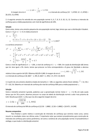 Página 7 de 13
A margem de erro é e o intervalo de confiança [12 − 3, 8769; 12 + 3, 8769] =
[8,1231; 15, 8769]
2. A seguinte amostra foi extraída de uma população normal: 6, 6, 7, 8, 9, 9, 10, 11, 12. Construa o intervalo de
confiança para a média populacional, com nível de significância de 10%.
Solução
Como antes, temos uma amostra pequena de uma população normal; logo, temos que usar a distribuição t-Student.
Como n = 9, gl = n − 1 = 8. A média amostral é
e a variância amostral é
Como o nível de significância é α = 10%, o nível de confiança é 1 −α = 90%. Em cauda da distribuição t(8) temos
que ter área igual a 5%. Assim, temos que procurar na linha correspondente a 8 graus de liberdade a abscissa
relativa à área superior de 0,05. Obtemos t8;0,05=1,860. A margem de erro é
e o intervalo de confiança é [8, 6667 − 1, 395; 8, 6667 + 1, 395] = [7, 2717; 10, 0617]
3. A partir de uma amostra aleatória simples de tamanho n = 100, os seguintes valores foram obtidos: x = 12, 36 e
S2
= 132, 56. Obtenha um intervalo de confiança de nível de confiança 90% para a média populacional μ.
Solução
Como o tamanho amostral é grande, podemos usar a aproximação normal. Como 1 − α = 0, 90, em cada cauda
temos que ter 5% e,assim, devemos procurar no corpo da tabela da distribuição normal o valor mais próximo de
0,45. Resulta que z0,05 = 1, 64,o que nos dá a seguinte margem de erro:
O intervalo de confiança de 90% de confiança é [12.36 − 1.8882 ; 12.36 + 1.8882] = [10.472 ; 14.248]
Resumo comparativo
Para finalizar a parte relativa à construção de intervalos de confiança que veremos neste curso, vamos
resumir os resultados vistos nas últimas aulas. É importante notar que existem procedimentos para construção de
intervalos de confiança para outros parâmetros, tal como a variância de uma população normal. O procedimento é
análogo; o que muda é a distribuição amostral.
 