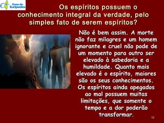 Os espíritos possuem oOs espíritos possuem o
conhecimento integral da verdade, peloconhecimento integral da verdade, pelo
simples fato de serem espíritos?simples fato de serem espíritos?
Não é bem assim. A morteNão é bem assim. A morte
não faz milagres e um homemnão faz milagres e um homem
ignorante e cruel não pode deignorante e cruel não pode de
um momento para outro serum momento para outro ser
elevado à sabedoria e aelevado à sabedoria e a
humildade. Quanto maishumildade. Quanto mais
elevado é o espírito, maioreselevado é o espírito, maiores
são os seus conhecimentos.são os seus conhecimentos.
Os espíritos ainda apegadosOs espíritos ainda apegados
ao mal possuem muitasao mal possuem muitas
limitações, que somente olimitações, que somente o
tempo e a dor poderãotempo e a dor poderão
transformartransformar.. 1010
 
