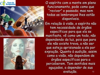 O espírito com a mente em plenoO espírito com a mente em pleno
funcionamento, pode como quefuncionamento, pode como que
“reviver” o passado; mas nem“reviver” o passado; mas nem
todas as lembranças lhes estãotodas as lembranças lhes estão
disponíveis.disponíveis.
Em relação à visão, o espírito nãoEm relação à visão, o espírito não
tem necessidade de órgãostem necessidade de órgãos
específicos para que ela seespecíficos para que ela se
manifeste, vê como um todo, nãomanifeste, vê como um todo, não
dependendo da luz, pois que paradependendo da luz, pois que para
ele não existe treva, a não serele não existe treva, a não ser
que esteja aprisionado a ela porque esteja aprisionado a ela por
expiação. Quanto à audição, assimexpiação. Quanto à audição, assim
como a visão, não dependem decomo a visão, não dependem de
órgãos específicos para aórgãos específicos para a
perceberem. Tem sentidos maisperceberem. Tem sentidos mais
aguçados, a depender de suaaguçados, a depender de sua
evolução.evolução. 1313
 