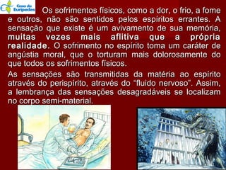 Os sofrimentos físicos, como a dor, o frio, a fomeOs sofrimentos físicos, como a dor, o frio, a fome
e outros, não são sentidos pelos espíritos errantes. Ae outros, não são sentidos pelos espíritos errantes. A
sensação que existe é um avivamento de sua memória,sensação que existe é um avivamento de sua memória,
muitas vezes mais aflitiva que a própriamuitas vezes mais aflitiva que a própria
realidade.realidade. O sofrimento no espírito toma um caráter deO sofrimento no espírito toma um caráter de
angústia moral, que o torturam mais dolorosamente doangústia moral, que o torturam mais dolorosamente do
que todos os sofrimentos físicos.que todos os sofrimentos físicos.
As sensações são transmitidas da matéria ao espíritoAs sensações são transmitidas da matéria ao espírito
através do perispírito, através do “fluido nervoso”. Assim,através do perispírito, através do “fluido nervoso”. Assim,
a lembrança das sensações desagradáveis se localizama lembrança das sensações desagradáveis se localizam
no corpo semi-material.no corpo semi-material.
1414
 