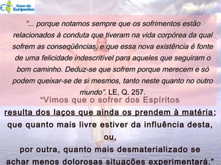 ““Vimos que o sofrer dos Espíritos
resulta dos laços que ainda os prendem à matéria;
que quanto mais livre estiver da influência desta,
ou,
por outra, quanto mais desmaterializado se
achar menos dolorosas situações experimentará.”
““... porque notamos sempre que os sofrimentos estão... porque notamos sempre que os sofrimentos estão
relacionados à conduta que tiveram na vida corpórea da qualrelacionados à conduta que tiveram na vida corpórea da qual
sofrem as conseqüências, e que essa nova existência é fontesofrem as conseqüências, e que essa nova existência é fonte
de uma felicidade indescritível para aqueles que seguiram ode uma felicidade indescritível para aqueles que seguiram o
bom caminho. Deduz-se que sofrem porque merecem e sóbom caminho. Deduz-se que sofrem porque merecem e só
podem queixar-se de si mesmos, tanto neste quanto no outropodem queixar-se de si mesmos, tanto neste quanto no outro
mundo”.mundo”. LE, Q. 257.LE, Q. 257.
1616
 