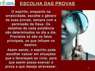 ESCOLHA DAS PROVASESCOLHA DAS PROVAS
O espírito, enquanto naO espírito, enquanto na
erraticidade, escolhe o gêneroerraticidade, escolhe o gênero
de suas provas, sempre com ade suas provas, sempre com a
permissão de Deus. Ospermissão de Deus. Os
detalhes de cada existênciadetalhes de cada existência
são determinados no dia a dia.são determinados no dia a dia.
Previstos só são os fatosPrevistos só são os fatos
principais, os que influem noprincipais, os que influem no
destino.destino.
Assim sendo, o espírito podeAssim sendo, o espírito pode
escolher nascer em situaçõesescolher nascer em situações
que o favoreçam ao vício, paraque o favoreçam ao vício, para
que assim possa exercer aque assim possa exercer a
prova a que deseja atravessar.prova a que deseja atravessar. 1717
 
